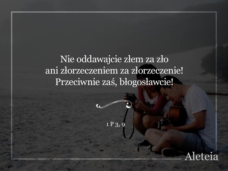 Nie oddawajcie złem za zło ani złorzeczeniem za złorzeczenie! Przeciwnie zaś, błogosławcie! Do tego bowiem jesteście powołani, abyście odziedziczyli błogosławieństwo. 1 P 3,9