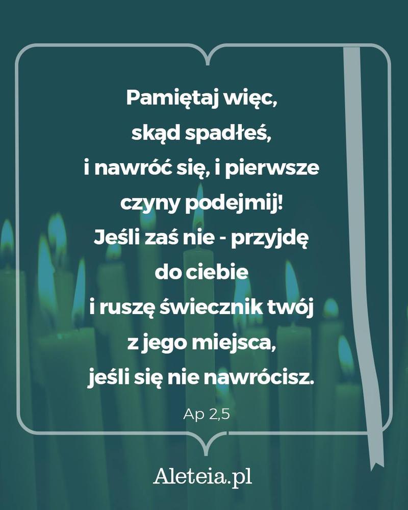 Pamiętaj więc, skąd spadłeś, i nawróć się, i pierwsze czyny podejmij! Jeśli zaś nie - przyjdę do ciebie i ruszę świecznik twój z jego miejsca, jeśli się nie nawrócisz. Ap 2,5