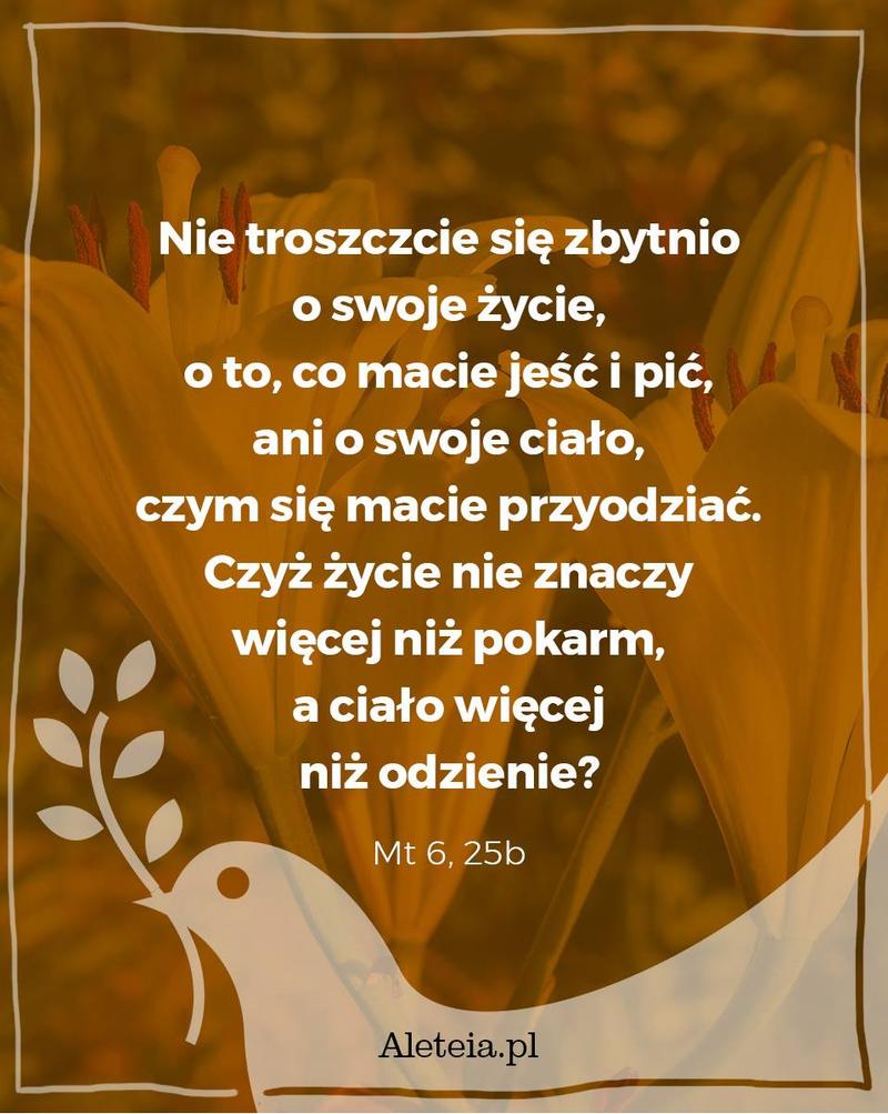 Nie troszczcie się zbytnio o swoje życie, o to, co macie jeść i pić, ani o swoje ciało, czym się macie przyodziać. Czyż życie nie znaczy więcej niż pokarm, a ciało więcej niż odzienie? Mt 6,25