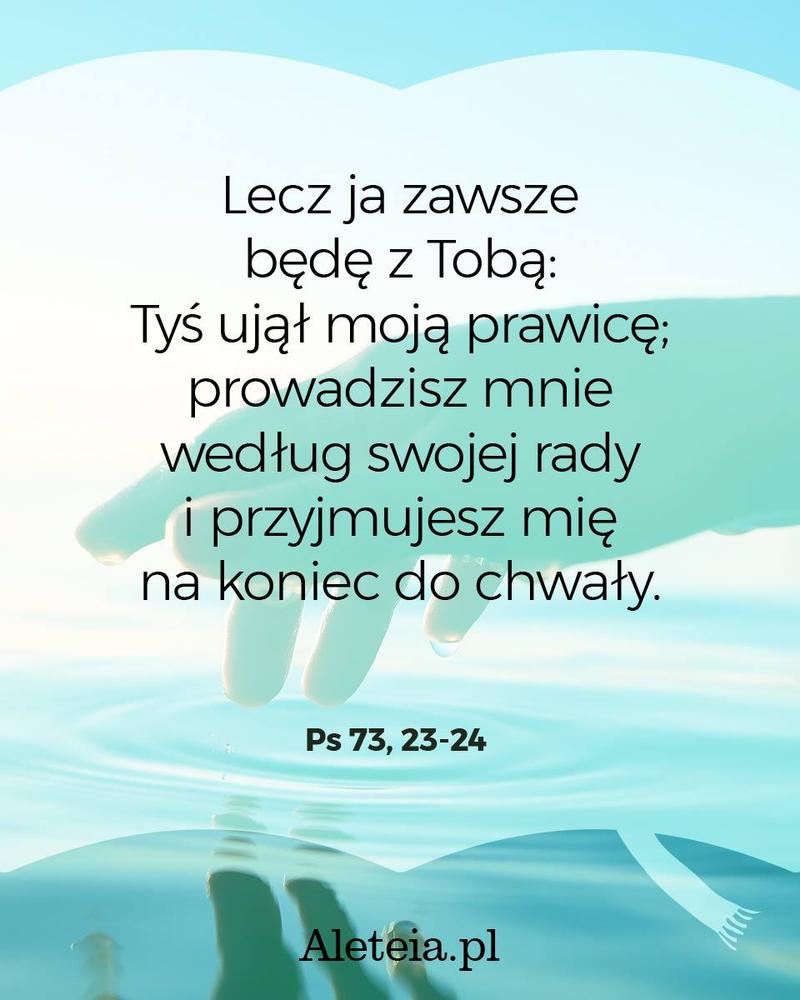 Lecz ja zawsze będę z Tobą: Tyś ujął moją prawicę; prowadzisz mnie według swojej rady i przyjmujesz mię na koniec do chwały. Ps 73, 23-24
