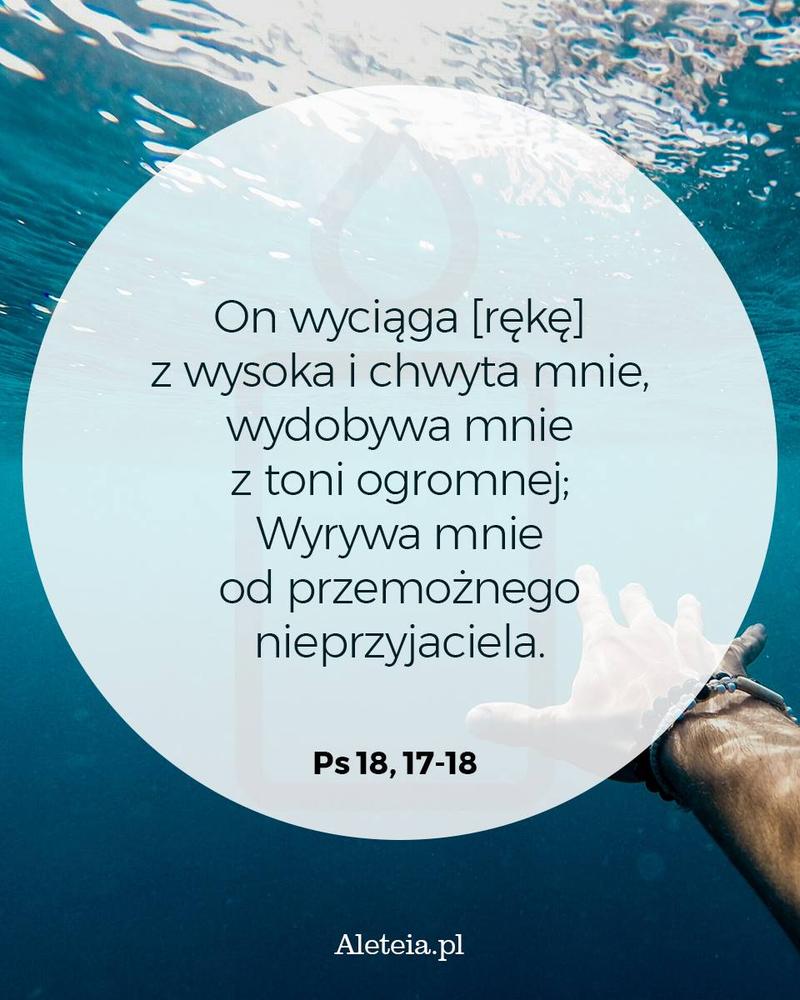 On wyciąga [rękę] z wysoka i chwyta mnie, wydobywa mnie z toni ogromnej; 18 Wyrywa mnie od przemożnego nieprzyjaciela, od mocniejszych ode mnie, co mnie nienawidzą. Ps 18,17-18